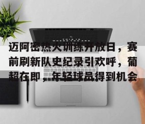 九游体育下载-迈阿密热火训练开放日，赛前刷新队史纪录引欢呼，葡超在即，年轻球员得到机会的简单介绍